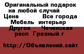 Оригинальный подарок на любой случай!!!! › Цена ­ 2 500 - Все города Мебель, интерьер » Другое   . Чеченская респ.,Грозный г.